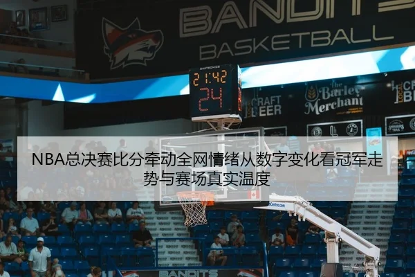 NBA总决赛比分牵动全网情绪从数字变化看冠军走势与赛场真实温度